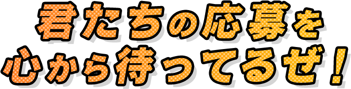 君たちの応募を心から待ってるぜ！